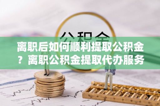花坛离职后如何顺利提取公积金？离职公积金提取代办服务帮你搞定！