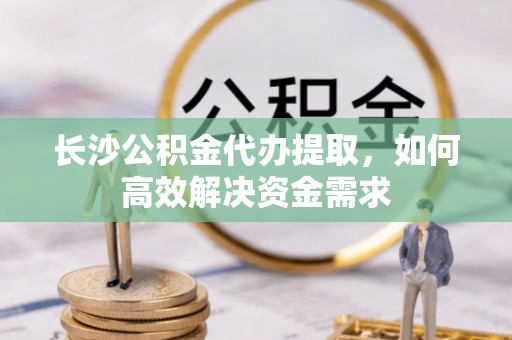 花坛长沙公积金代办提取，如何高效解决资金需求