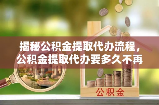 花坛揭秘公积金提取代办流程，公积金提取代办要多久不再是谜题