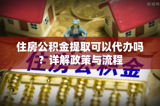 花坛住房公积金提取可以代办吗？详解政策与流程