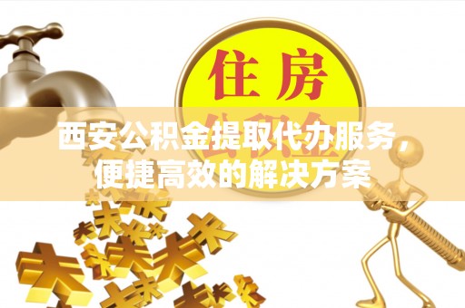 花坛西安公积金提取代办服务，便捷高效的解决方案