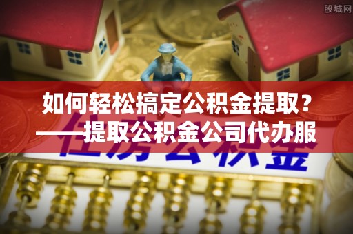 花坛如何轻松搞定公积金提取？——提取公积金公司代办服务全解析
