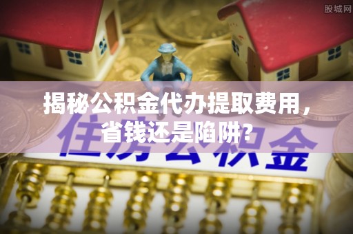 花坛揭秘公积金代办提取费用，省钱还是陷阱？